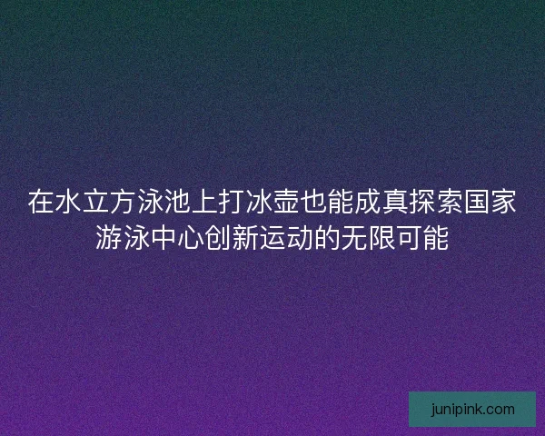 在水立方泳池上打冰壶也能成真探索国家游泳中心创新运动的无限可能