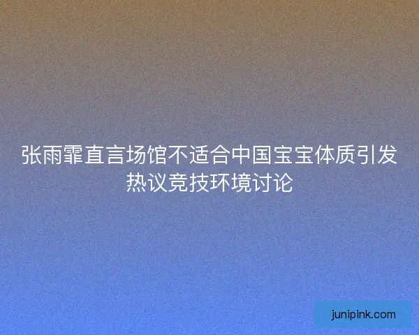 张雨霏直言场馆不适合中国宝宝体质引发热议竞技环境讨论